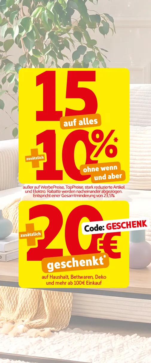 15% auf alles zusätzlich 10% ohne wenn und aber* außer auf WerbePreise, TopPreise, stark reduzierte Artikel und Elektro. Rabatte werden nacheinander abgezogen. Entspricht einer Gesamtminderung von 23,5%.Zusätzlich 20€ geschenkt auf Haushalt, Bettwaren, Deko und mehr ab 100€ Einkauf mit Code: GESCHENK.