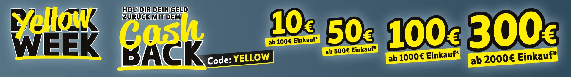 Yellow Week. Hol dir dein Geld zurück mit dem Cashback. 10€* ab 100€ Einkauf, 50€* ab 500€ Einkauf, 100€* ab 1000€ Einkauf, 300€* ab 2000€ Einkauf. Code: YELLOW