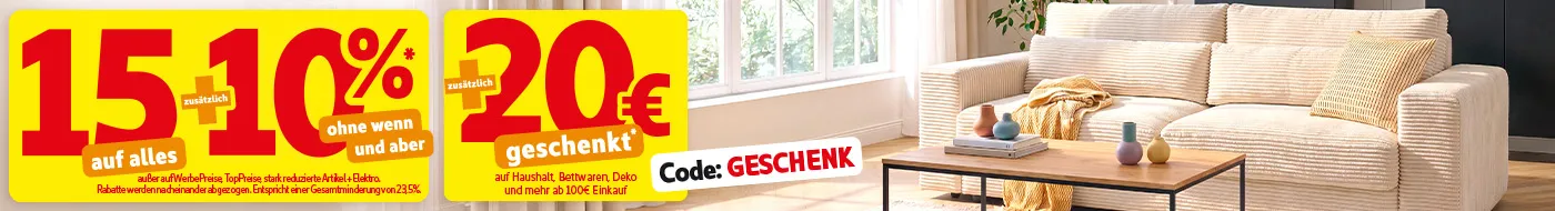 15% auf alles zusätzlich 10% ohne wenn und aber* außer auf WerbePreise, TopPreise, stark reduzierte Artikel und Elektro. Rabatte werden nacheinander abgezogen. Entspricht einer Gesamtminderung von 23,5%.Zusätzlich 20€ geschenkt auf Haushalt, Bettwaren, Deko und mehr ab 100€ Einkauf mit Code: GESCHENK.