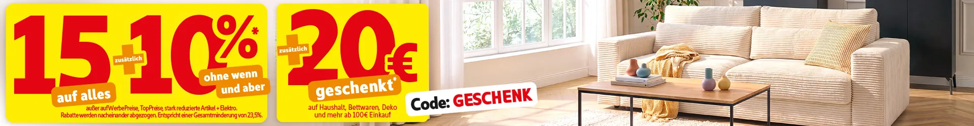 15% auf alles zusätzlich 10% ohne wenn und aber* außer auf WerbePreise, TopPreise, stark reduzierte Artikel und Elektro. Rabatte werden nacheinander abgezogen. Entspricht einer Gesamtminderung von 23,5%.Zusätzlich 20€ geschenkt auf Haushalt, Bettwaren, Deko und mehr ab 100€ Einkauf mit Code: GESCHENK.